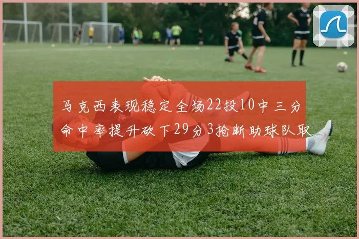 马克西表现稳定全场22投10中三分命中率提升砍下29分3抢断助球队取胜