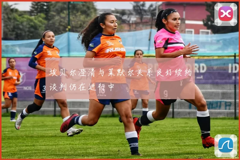 埃贝尔澄清与莱默尔关系良好续约谈判仍在进行中