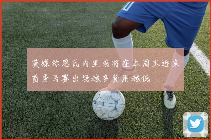 英媒称恩瓦内里或将在本周末迎来首秀马赛出场越多费用越低