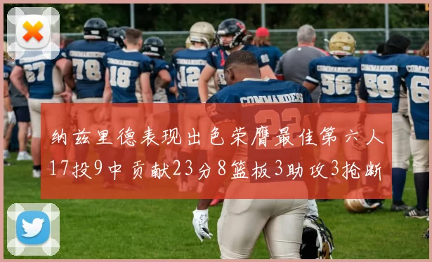 纳兹里德表现出色荣膺最佳第六人17投9中贡献23分8篮板3助攻3抢断1盖帽