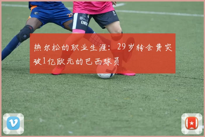 热尔松的职业生涯：29岁转会费突破1亿欧元的巴西球员