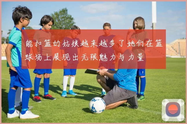 能扣篮的姑娘越来越多了她们在篮球场上展现出无限魅力与力量